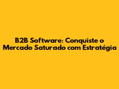 B2B Software: Conquiste o Mercado Saturado com Estratégia