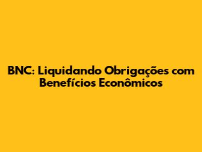 BNC: Liquidando Obrigações com Benefícios Econômicos