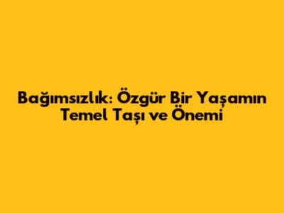 Bağımsızlık: Özgür Bir Yaşamın Temel Taşı ve Önemi