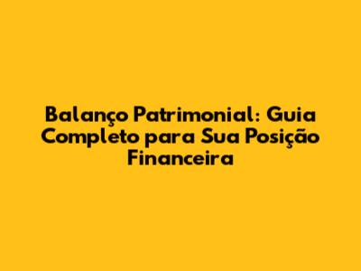 Balanço Patrimonial: Guia Completo para Sua Posição Financeira