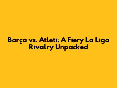 Barça vs. Atleti: A Fiery La Liga Rivalry Unpacked