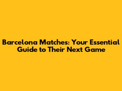 Barcelona Matches: Your Essential Guide to Their Next Game