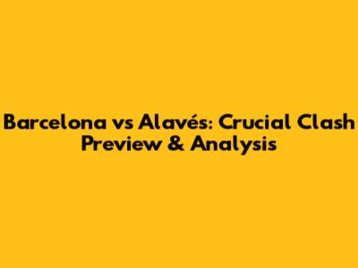 Barcelona vs Alavés: Crucial Clash Preview & Analysis