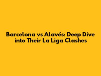 Barcelona vs Alavés: Deep Dive into Their La Liga Clashes