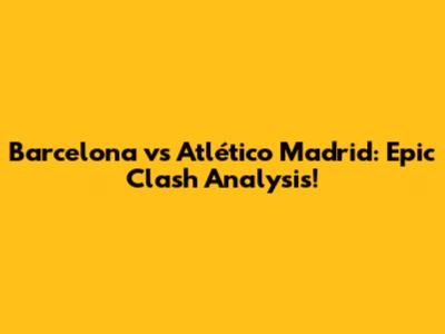 Barcelona vs Atlético Madrid: Epic Clash Analysis!