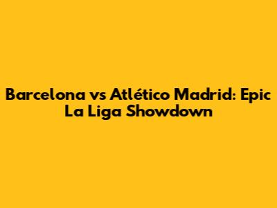 Barcelona vs Atlético Madrid: Epic La Liga Showdown