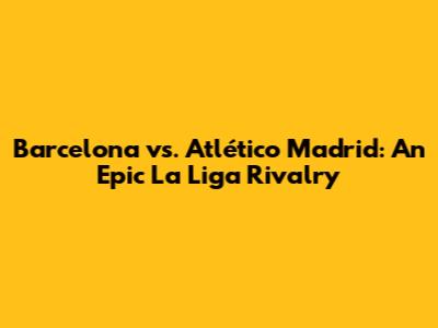 Barcelona vs. Atlético Madrid: An Epic La Liga Rivalry