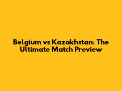 Belgium vs Kazakhstan: The Ultimate Match Preview