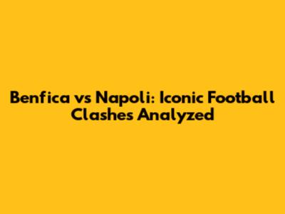 Benfica vs Napoli: Iconic Football Clashes Analyzed