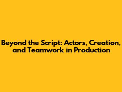 Beyond the Script: Actors, Creation, and Teamwork in Production