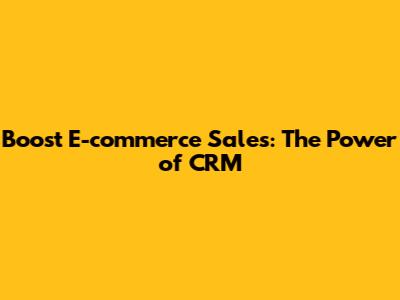 Boost E-commerce Sales: The Power of CRM