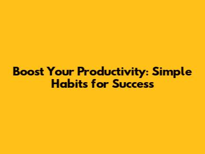 Boost Your Productivity: Simple Habits for Success