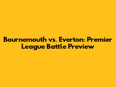 Bournemouth vs. Everton: Premier League Battle Preview