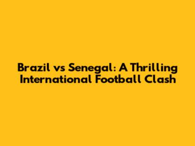 Brazil vs Senegal: A Thrilling International Football Clash