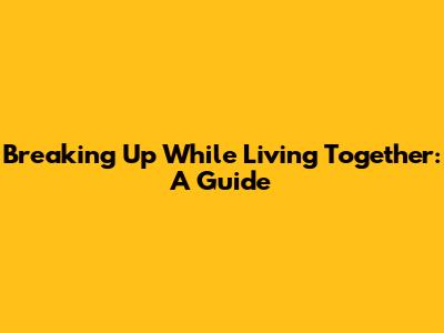 Breaking Up While Living Together: A Guide