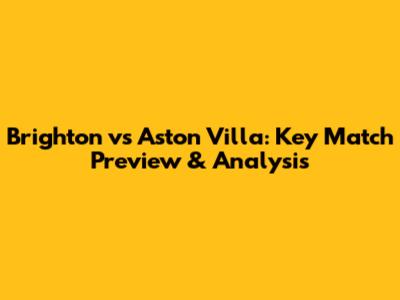 Brighton vs Aston Villa: Key Match Preview & Analysis