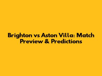 Brighton vs Aston Villa: Match Preview & Predictions