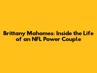 Brittany Mahomes: Inside the Life of an NFL Power Couple