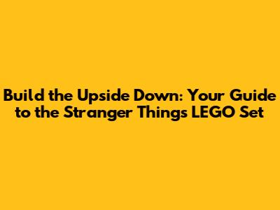 Build the Upside Down: Your Guide to the Stranger Things LEGO Set
