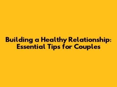 Building a Healthy Relationship: Essential Tips for Couples