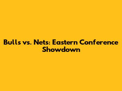 Bulls vs. Nets: Eastern Conference Showdown