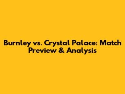 Burnley vs. Crystal Palace: Match Preview & Analysis