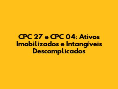 CPC 27 e CPC 04: Ativos Imobilizados e Intangíveis Descomplicados