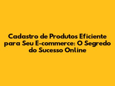 Cadastro de Produtos Eficiente para Seu E-commerce: O Segredo do Sucesso Online