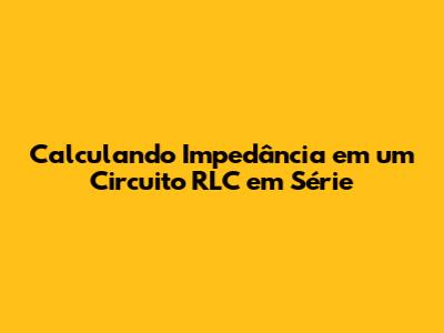 Calculando Impedância em um Circuito RLC em Série