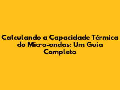 Calculando a Capacidade Térmica do Micro-ondas: Um Guia Completo