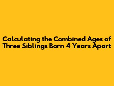 Calculating the Combined Ages of Three Siblings Born 4 Years Apart
