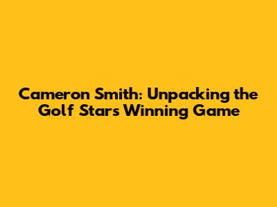 Cameron Smith: Unpacking the Golf Star's Winning Game