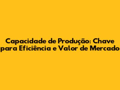 Capacidade de Produção: Chave para Eficiência e Valor de Mercado