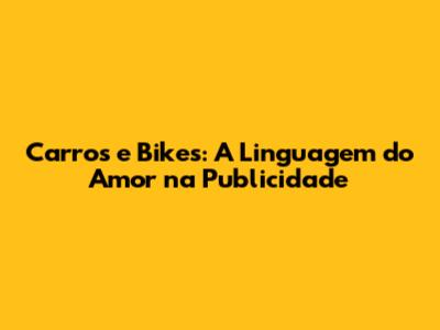 Carros e Bikes: A Linguagem do Amor na Publicidade