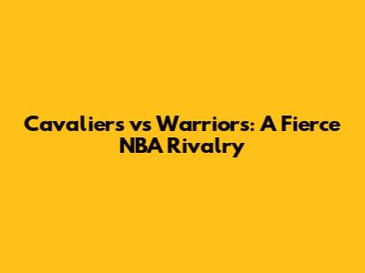 Cavaliers vs Warriors: A Fierce NBA Rivalry