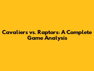 Cavaliers vs. Raptors: A Complete Game Analysis