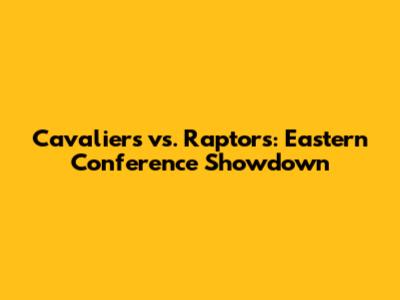 Cavaliers vs. Raptors: Eastern Conference Showdown