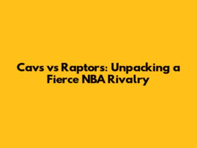 Cavs vs Raptors: Unpacking a Fierce NBA Rivalry