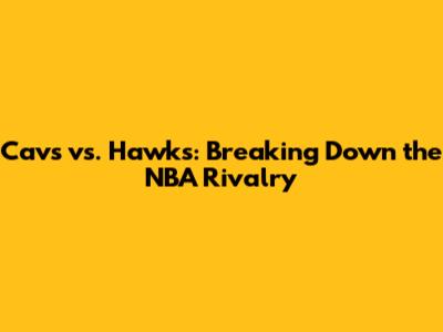 Cavs vs. Hawks: Breaking Down the NBA Rivalry