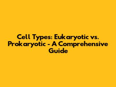 Cell Types: Eukaryotic vs. Prokaryotic - A Comprehensive Guide