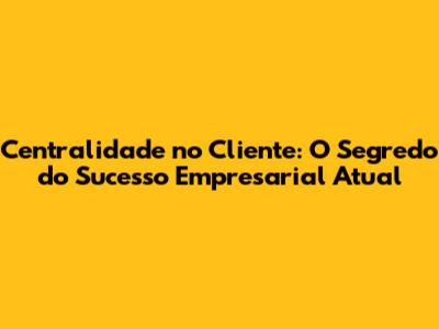 Centralidade no Cliente: O Segredo do Sucesso Empresarial Atual