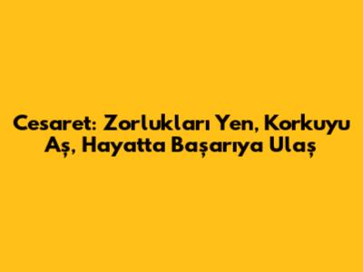 Cesaret: Zorlukları Yen, Korkuyu Aş, Hayatta Başarıya Ulaş