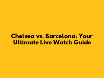 Chelsea vs. Barcelona: Your Ultimate Live Watch Guide