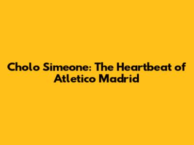 Cholo Simeone: The Heartbeat of Atletico Madrid