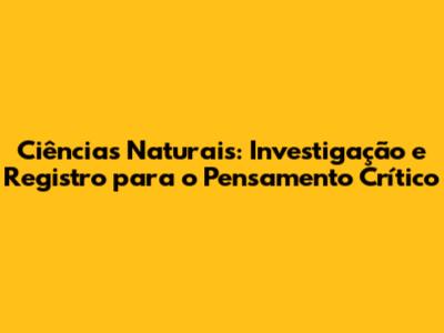 Ciências Naturais: Investigação e Registro para o Pensamento Crítico