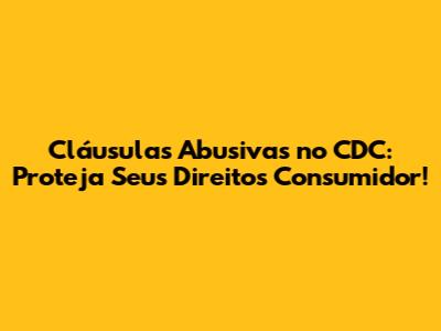 Cláusulas Abusivas no CDC: Proteja Seus Direitos Consumidor!