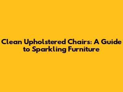 Clean Upholstered Chairs: A Guide to Sparkling Furniture