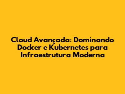 Cloud Avançada: Dominando Docker e Kubernetes para Infraestrutura Moderna