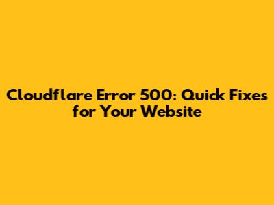 Cloudflare Error 500: Quick Fixes for Your Website