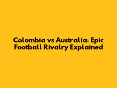 Colombia vs Australia: Epic Football Rivalry Explained